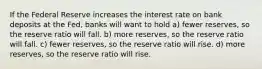 If the Federal Reserve increases the interest rate on bank deposits at the Fed, banks will want to hold a) fewer reserves, so the reserve ratio will fall. b) more reserves, so the reserve ratio will fall. c) fewer reserves, so the reserve ratio will rise. d) more reserves, so the reserve ratio will rise.