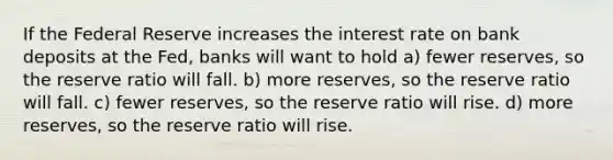 If the Federal Reserve increases the interest rate on bank deposits at the Fed, banks will want to hold a) fewer reserves, so the reserve ratio will fall. b) more reserves, so the reserve ratio will fall. c) fewer reserves, so the reserve ratio will rise. d) more reserves, so the reserve ratio will rise.