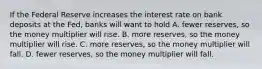 If the Federal Reserve increases the interest rate on bank deposits at the Fed, banks will want to hold A. fewer reserves, so the money multiplier will rise. B. more reserves, so the money multiplier will rise. C. more reserves, so the money multiplier will fall. D. fewer reserves, so the money multiplier will fall.