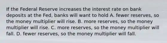 If the Federal Reserve increases the interest rate on bank deposits at the Fed, banks will want to hold A. fewer reserves, so the money multiplier will rise. B. more reserves, so the money multiplier will rise. C. more reserves, so the money multiplier will fall. D. fewer reserves, so the money multiplier will fall.