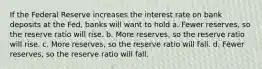 If the Federal Reserve increases the interest rate on bank deposits at the Fed, banks will want to hold a. Fewer reserves, so the reserve ratio will rise. b. More reserves, so the reserve ratio will rise. c. More reserves, so the reserve ratio will fall. d. Fewer reserves, so the reserve ratio will fall.