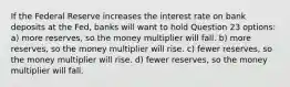 If the Federal Reserve increases the interest rate on bank deposits at the Fed, banks will want to hold Question 23 options: a) more reserves, so the money multiplier will fall. b) more reserves, so the money multiplier will rise. c) fewer reserves, so the money multiplier will rise. d) fewer reserves, so the money multiplier will fall.