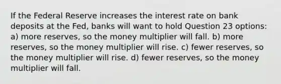 If the Federal Reserve increases the interest rate on bank deposits at the Fed, banks will want to hold Question 23 options: a) more reserves, so the money multiplier will fall. b) more reserves, so the money multiplier will rise. c) fewer reserves, so the money multiplier will rise. d) fewer reserves, so the money multiplier will fall.