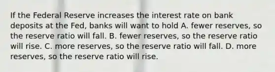 If the Federal Reserve increases the interest rate on bank deposits at the Fed, banks will want to hold A. fewer reserves, so the reserve ratio will fall. B. fewer reserves, so the reserve ratio will rise. C. more reserves, so the reserve ratio will fall. D. more reserves, so the reserve ratio will rise.