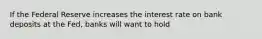 If the Federal Reserve increases the interest rate on bank deposits at the Fed, banks will want to hold