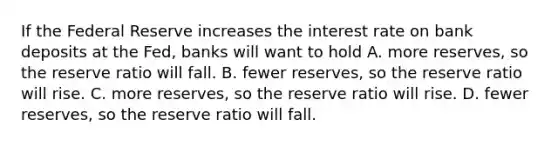 If the Federal Reserve increases the interest rate on bank deposits at the Fed, banks will want to hold A. more reserves, so the reserve ratio will fall. B. fewer reserves, so the reserve ratio will rise. C. more reserves, so the reserve ratio will rise. D. fewer reserves, so the reserve ratio will fall.