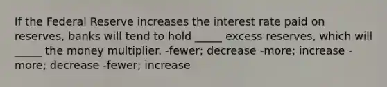 If the Federal Reserve increases the interest rate paid on reserves, banks will tend to hold _____ excess reserves, which will _____ the money multiplier. -fewer; decrease -more; increase -more; decrease -fewer; increase