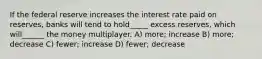 If the federal reserve increases the interest rate paid on reserves, banks will tend to hold_____ excess reserves, which will______ the money multiplayer. A) more; increase B) more; decrease C) fewer; increase D) fewer; decrease