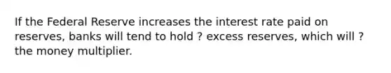 If the Federal Reserve increases the interest rate paid on reserves, banks will tend to hold ? excess reserves, which will ? the money multiplier.