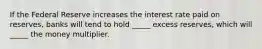 If the Federal Reserve increases the interest rate paid on reserves, banks will tend to hold _____ excess reserves, which will _____ the money multiplier.