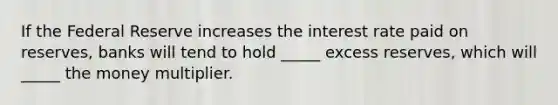 If the Federal Reserve increases the interest rate paid on reserves, banks will tend to hold _____ excess reserves, which will _____ the money multiplier.