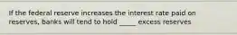 If the federal reserve increases the interest rate paid on reserves, banks will tend to hold _____ excess reserves