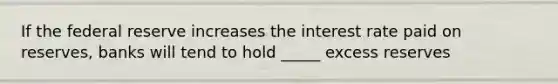 If the federal reserve increases the interest rate paid on reserves, banks will tend to hold _____ excess reserves