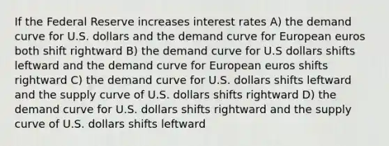 If the Federal Reserve increases interest rates A) the demand curve for U.S. dollars and the demand curve for European euros both shift rightward B) the demand curve for U.S dollars shifts leftward and the demand curve for European euros shifts rightward C) the demand curve for U.S. dollars shifts leftward and the supply curve of U.S. dollars shifts rightward D) the demand curve for U.S. dollars shifts rightward and the supply curve of U.S. dollars shifts leftward