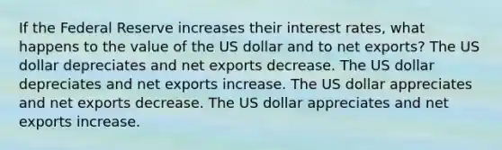 If the Federal Reserve increases their interest rates, what happens to the value of the US dollar and to net exports? The US dollar depreciates and net exports decrease. The US dollar depreciates and net exports increase. The US dollar appreciates and net exports decrease. The US dollar appreciates and net exports increase.