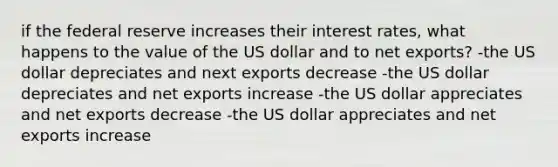 if the federal reserve increases their interest rates, what happens to the value of the US dollar and to net exports? -the US dollar depreciates and next exports decrease -the US dollar depreciates and net exports increase -the US dollar appreciates and net exports decrease -the US dollar appreciates and net exports increase