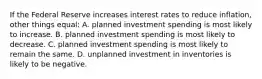 If the Federal Reserve increases interest rates to reduce inflation, other things equal: A. planned investment spending is most likely to increase. B. planned investment spending is most likely to decrease. C. planned investment spending is most likely to remain the same. D. unplanned investment in inventories is likely to be negative.