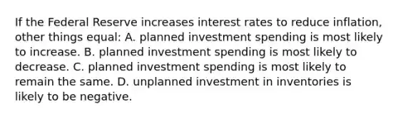 If the Federal Reserve increases interest rates to reduce inflation, other things equal: A. planned investment spending is most likely to increase. B. planned investment spending is most likely to decrease. C. planned investment spending is most likely to remain the same. D. unplanned investment in inventories is likely to be negative.