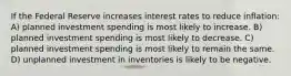 If the Federal Reserve increases interest rates to reduce inflation: A) planned investment spending is most likely to increase. B) planned investment spending is most likely to decrease. C) planned investment spending is most likely to remain the same. D) unplanned investment in inventories is likely to be negative.