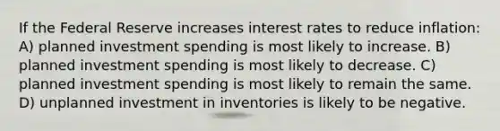 If the Federal Reserve increases interest rates to reduce inflation: A) planned investment spending is most likely to increase. B) planned investment spending is most likely to decrease. C) planned investment spending is most likely to remain the same. D) unplanned investment in inventories is likely to be negative.