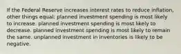 If the Federal Reserve increases interest rates to reduce inflation, other things equal: planned investment spending is most likely to increase. planned investment spending is most likely to decrease. planned investment spending is most likely to remain the same. unplanned investment in inventories is likely to be negative.