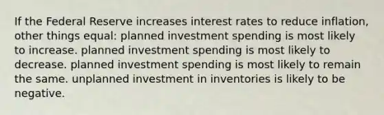 If the Federal Reserve increases interest rates to reduce inflation, other things equal: planned investment spending is most likely to increase. planned investment spending is most likely to decrease. planned investment spending is most likely to remain the same. unplanned investment in inventories is likely to be negative.