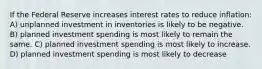 If the Federal Reserve increases interest rates to reduce inflation: A) unplanned investment in inventories is likely to be negative. B) planned investment spending is most likely to remain the same. C) planned investment spending is most likely to increase. D) planned investment spending is most likely to decrease