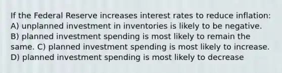 If the Federal Reserve increases interest rates to reduce inflation: A) unplanned investment in inventories is likely to be negative. B) planned investment spending is most likely to remain the same. C) planned investment spending is most likely to increase. D) planned investment spending is most likely to decrease