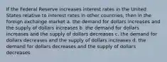 If the Federal Reserve increases interest rates in the United States relative to interest rates in other countries, then in the foreign exchange market a. ​the demand for dollars increases and the supply of dollars increases b. ​the demand for dollars increases and the supply of dollars decreases c. ​the demand for dollars decreases and the supply of dollars increases d. ​the demand for dollars decreases and the supply of dollars decreases