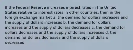 If the Federal Reserve increases interest rates in the United States relative to interest rates in other countries, then in the foreign exchange market a. ​the demand for dollars increases and the supply of dollars increases b. ​the demand for dollars increases and the supply of dollars decreases c. ​the demand for dollars decreases and the supply of dollars increases d. ​the demand for dollars decreases and the supply of dollars decreases