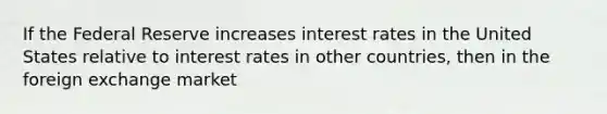 If the Federal Reserve increases interest rates in the United States relative to interest rates in other countries, then in the foreign exchange market