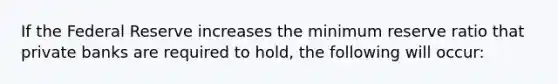 If the Federal Reserve increases the minimum reserve ratio that private banks are required to hold, the following will occur: