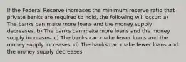 If the Federal Reserve increases the minimum reserve ratio that private banks are required to hold, the following will occur: a) The banks can make more loans and the money supply decreases. b) The banks can make more loans and the money supply increases. c) The banks can make fewer loans and the money supply increases. d) The banks can make fewer loans and the money supply decreases.