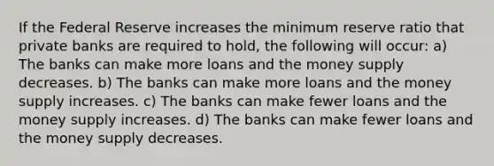 If the Federal Reserve increases the minimum reserve ratio that private banks are required to hold, the following will occur: a) The banks can make more loans and the money supply decreases. b) The banks can make more loans and the money supply increases. c) The banks can make fewer loans and the money supply increases. d) The banks can make fewer loans and the money supply decreases.