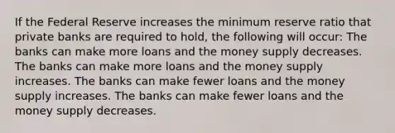 If the Federal Reserve increases the minimum reserve ratio that private banks are required to hold, the following will occur: The banks can make more loans and the money supply decreases. The banks can make more loans and the money supply increases. The banks can make fewer loans and the money supply increases. The banks can make fewer loans and the money supply decreases.