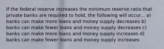 If the federal reserve increases the minimum reserve ratio that private banks are required to hold, the following will occur... a) banks can make more loans and money supply decreases b) banks can make fewer loans and money supply decreases c) banks can make more loans and money supply increases d) banks can make fewer loans and money supply increases