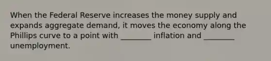 When the Federal Reserve increases the money supply and expands aggregate demand, it moves the economy along the Phillips curve to a point with ________ inflation and ________ unemployment.