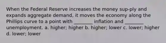 When the Federal Reserve increases the money sup-ply and expands aggregate demand, it moves the economy along the Phillips curve to a point with ________ inflation and ________ unemployment. a. higher; higher b. higher; lower c. lower; higher d. lower; lower