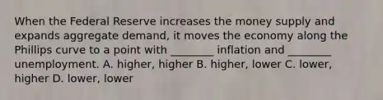 When the Federal Reserve increases the money supply and expands aggregate demand, it moves the economy along the Phillips curve to a point with ________ inflation and ________ unemployment. A. higher, higher B. higher, lower C. lower, higher D. lower, lower