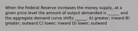 When the Federal Reserve increases the money supply, at a given price level the amount of output demanded is ______ and the aggregate demand curve shifts ______. A) greater; inward B) greater; outward C) lower; inward D) lower; outward