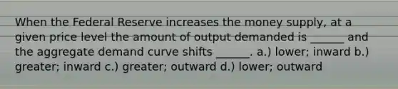 When the Federal Reserve increases the money supply, at a given price level the amount of output demanded is ______ and the aggregate demand curve shifts ______. a.) lower; inward b.) greater; inward c.) greater; outward d.) lower; outward