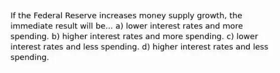 If the Federal Reserve increases money supply growth, the immediate result will be... a) lower interest rates and more spending. b) higher interest rates and more spending. c) lower interest rates and less spending. d) higher interest rates and less spending.