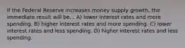 If the Federal Reserve increases money supply growth, the immediate result will be... A) lower interest rates and more spending. B) higher interest rates and more spending. C) lower interest rates and less spending. D) higher interest rates and less spending.