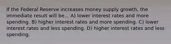 If the Federal Reserve increases money supply growth, the immediate result will be... A) lower interest rates and more spending. B) higher interest rates and more spending. C) lower interest rates and less spending. D) higher interest rates and less spending.