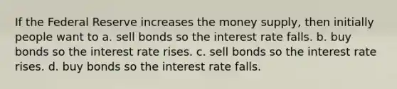 If the Federal Reserve increases the money supply, then initially people want to a. sell bonds so the interest rate falls. b. buy bonds so the interest rate rises. c. sell bonds so the interest rate rises. d. buy bonds so the interest rate falls.