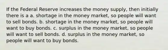 If the Federal Reserve increases the money supply, then initially there is a a. shortage in the money market, so people will want to sell bonds. b. shortage in the money market, so people will want to buy bonds. c. surplus in the money market, so people will want to sell bonds. d. surplus in the money market, so people will want to buy bonds.