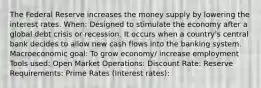 The Federal Reserve increases the money supply by lowering the interest rates. When: Designed to stimulate the economy after a global debt crisis or recession. It occurs when a country's central bank decides to allow new cash flows into the banking system. Macroeconomic goal: To grow economy/ increase employment Tools used: Open Market Operations: Discount Rate: Reserve Requirements: Prime Rates (Interest rates):