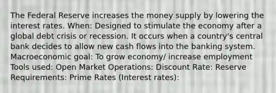 The Federal Reserve increases the money supply by lowering the interest rates. When: Designed to stimulate the economy after a global debt crisis or recession. It occurs when a country's central bank decides to allow new cash flows into the banking system. Macroeconomic goal: To grow economy/ increase employment Tools used: Open Market Operations: Discount Rate: Reserve Requirements: Prime Rates (Interest rates):