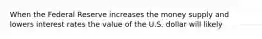 When the Federal Reserve increases the money supply and lowers interest rates the value of the U.S. dollar will likely