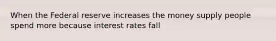 When the Federal reserve increases the money supply people spend more because interest rates fall